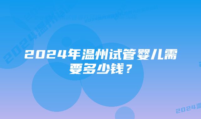 2024年温州试管婴儿需要多少钱？