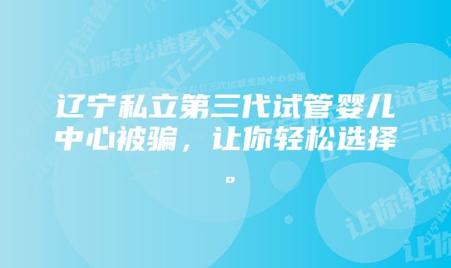 辽宁私立第三代试管婴儿中心被骗，让你轻松选择。