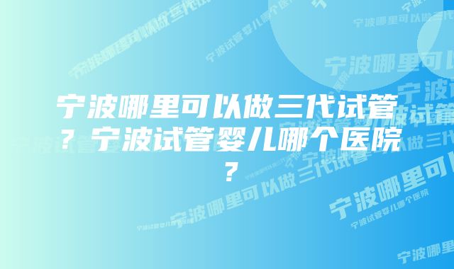 宁波哪里可以做三代试管？宁波试管婴儿哪个医院？