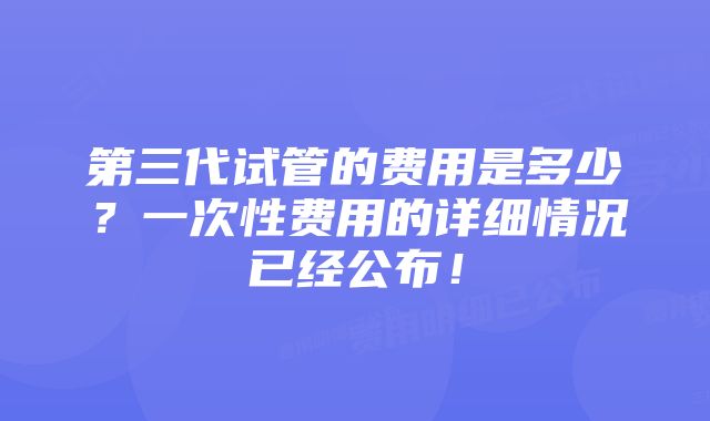 第三代试管的费用是多少？一次性费用的详细情况已经公布！