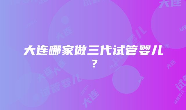 大连哪家做三代试管婴儿？