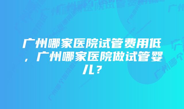 广州哪家医院试管费用低，广州哪家医院做试管婴儿？