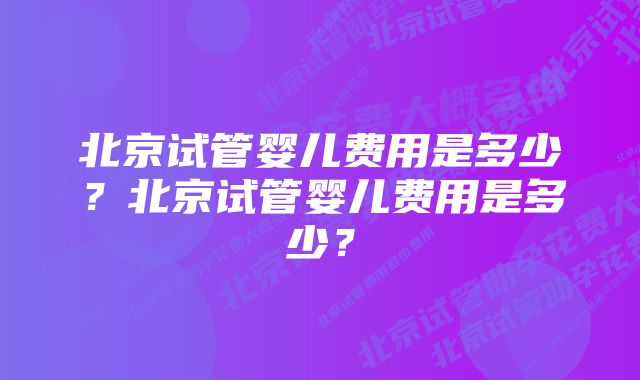 北京试管婴儿费用是多少？北京试管婴儿费用是多少？