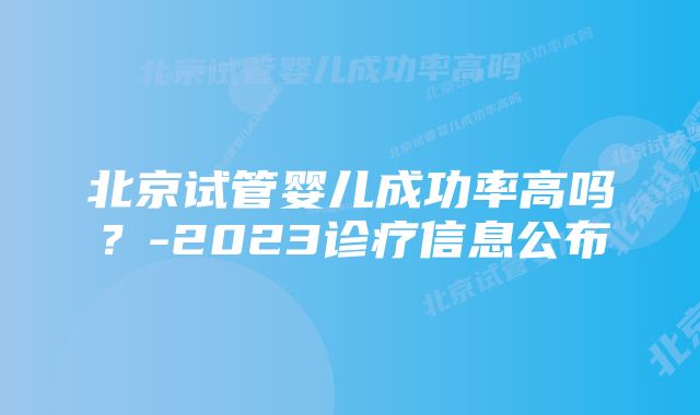 北京试管婴儿成功率高吗？-2023诊疗信息公布