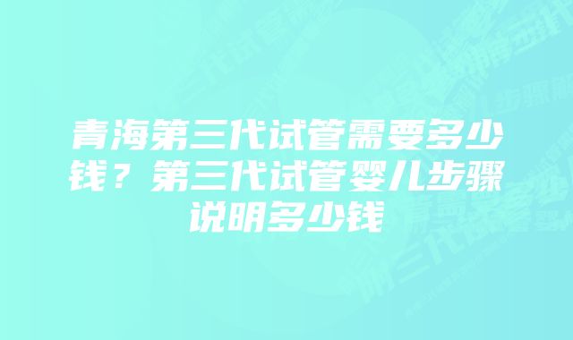 青海第三代试管需要多少钱？第三代试管婴儿步骤说明多少钱