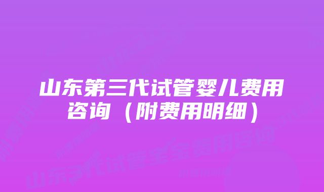 山东第三代试管婴儿费用咨询（附费用明细）