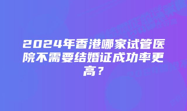 2024年香港哪家试管医院不需要结婚证成功率更高？