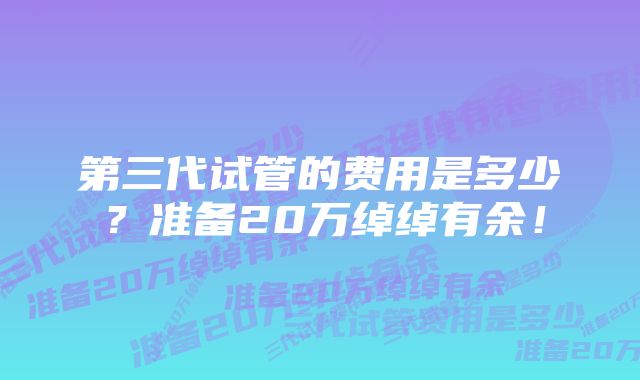 第三代试管的费用是多少？准备20万绰绰有余！