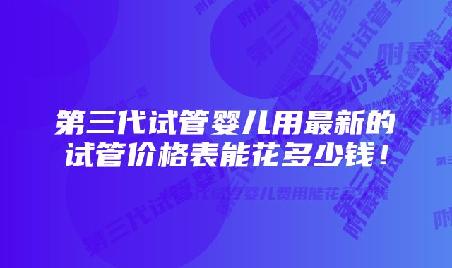 第三代试管婴儿用最新的试管价格表能花多少钱！