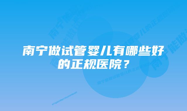 南宁做试管婴儿有哪些好的正规医院？