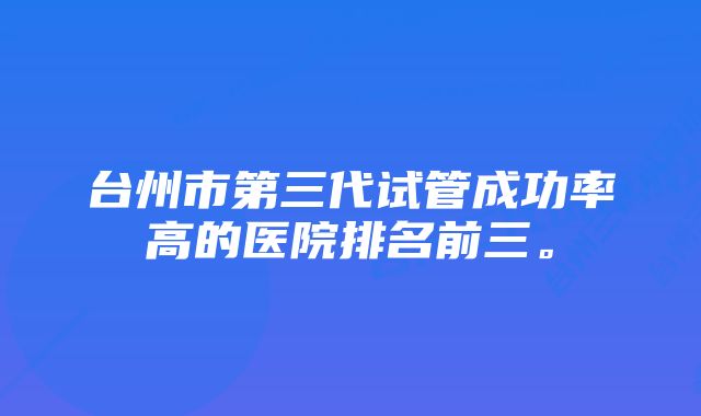 台州市第三代试管成功率高的医院排名前三。