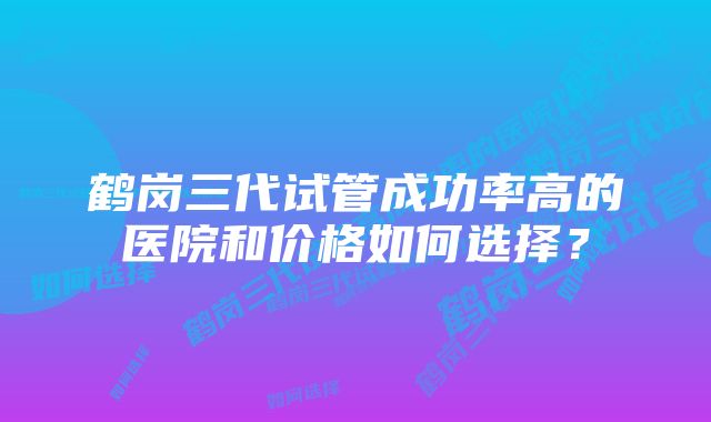 鹤岗三代试管成功率高的医院和价格如何选择？