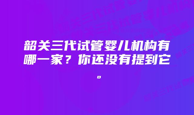 韶关三代试管婴儿机构有哪一家？你还没有提到它。