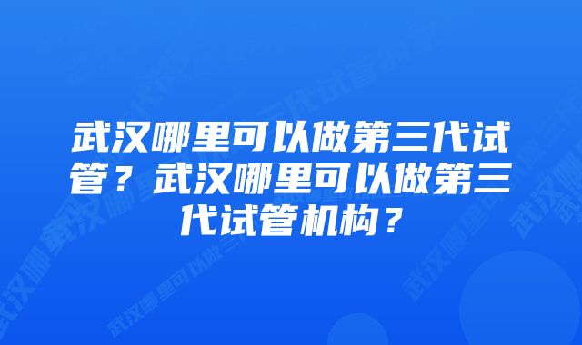 武汉哪里可以做第三代试管？武汉哪里可以做第三代试管机构？