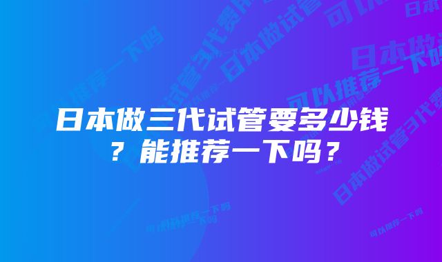 日本做三代试管要多少钱？能推荐一下吗？