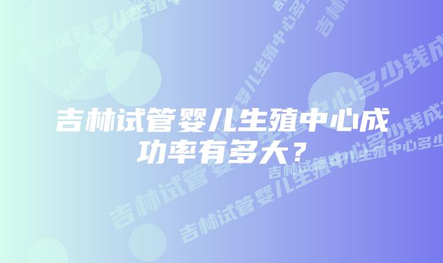 吉林试管婴儿生殖中心成功率有多大？