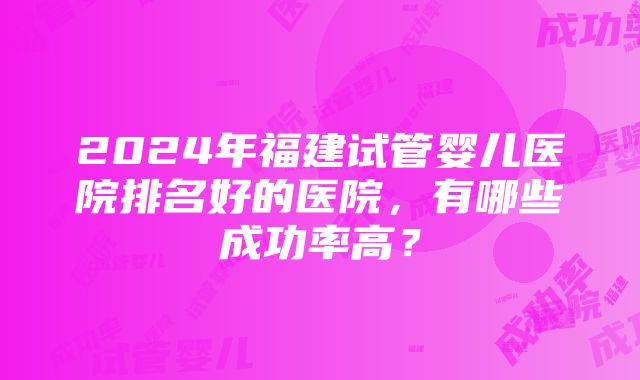 2024年福建试管婴儿医院排名好的医院，有哪些成功率高？