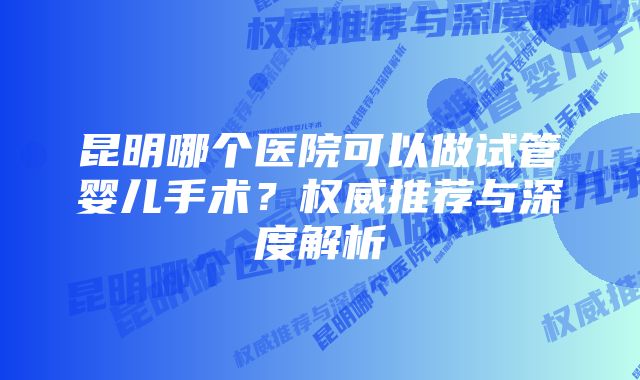 昆明哪个医院可以做试管婴儿手术？权威推荐与深度解析