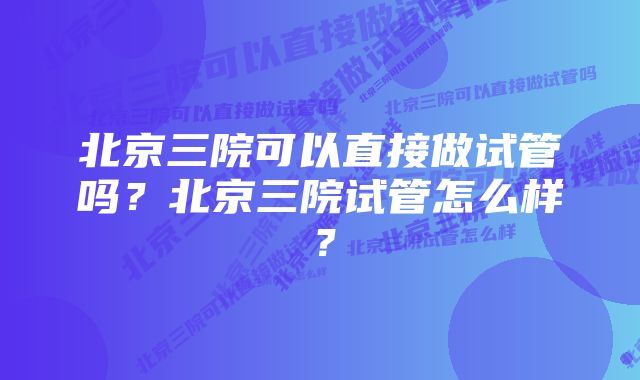 北京三院可以直接做试管吗？北京三院试管怎么样？