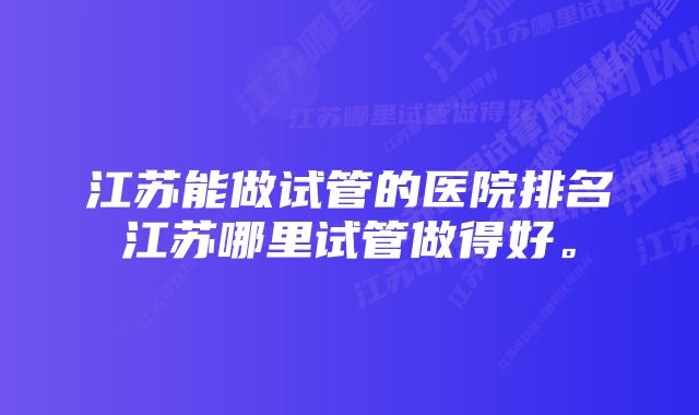 江苏能做试管的医院排名江苏哪里试管做得好。