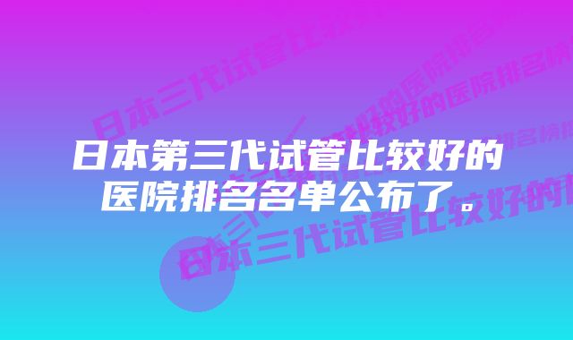 日本第三代试管比较好的医院排名名单公布了。