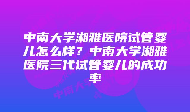 中南大学湘雅医院试管婴儿怎么样？中南大学湘雅医院三代试管婴儿的成功率