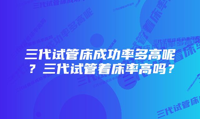 三代试管床成功率多高呢？三代试管着床率高吗？