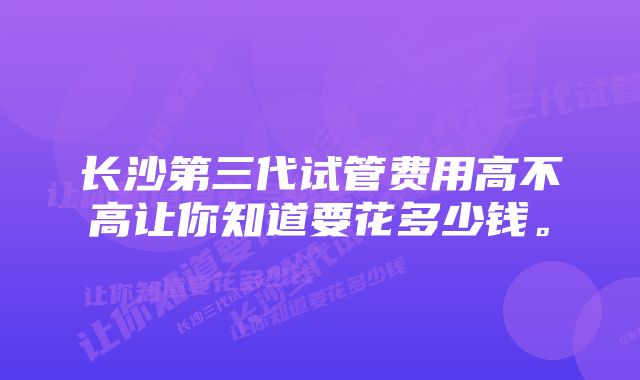 长沙第三代试管费用高不高让你知道要花多少钱。