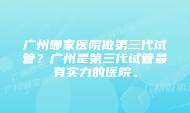 广州哪家医院做第三代试管？广州是第三代试管最有实力的医院。