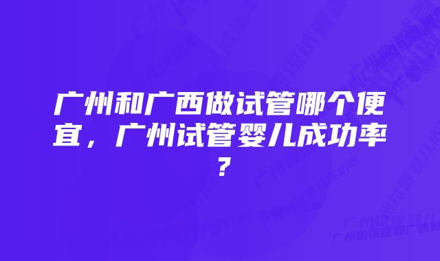 广州和广西做试管哪个便宜，广州试管婴儿成功率？