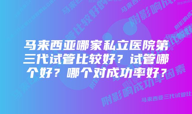 马来西亚哪家私立医院第三代试管比较好？试管哪个好？哪个对成功率好？