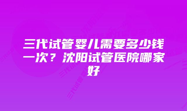 三代试管婴儿需要多少钱一次？沈阳试管医院哪家好