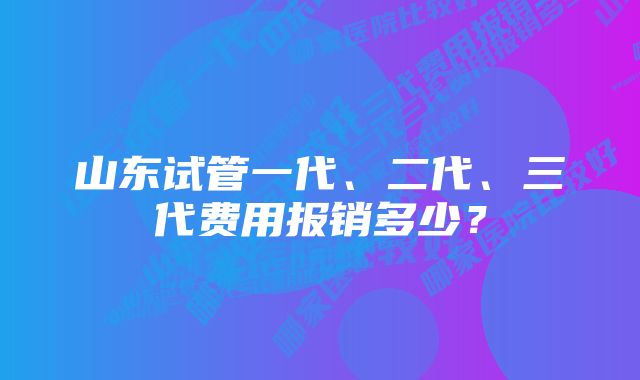 山东试管一代、二代、三代费用报销多少？