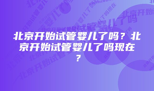 北京开始试管婴儿了吗？北京开始试管婴儿了吗现在？