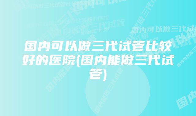 国内可以做三代试管比较好的医院(国内能做三代试管)