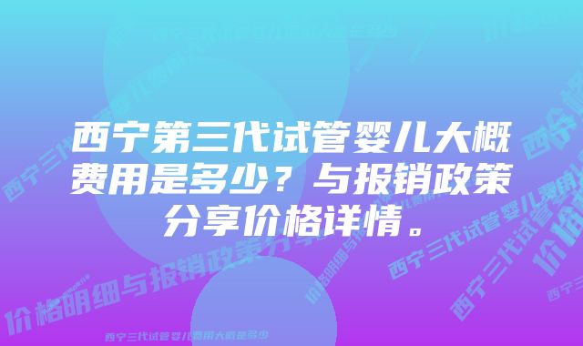 西宁第三代试管婴儿大概费用是多少？与报销政策分享价格详情。