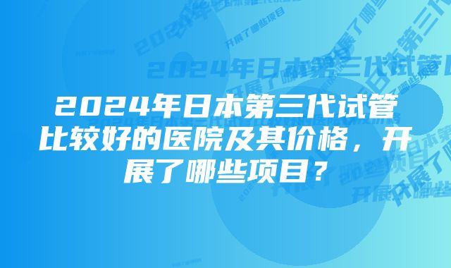 2024年日本第三代试管比较好的医院及其价格，开展了哪些项目？