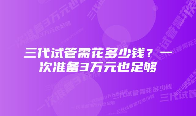 三代试管需花多少钱？一次准备3万元也足够