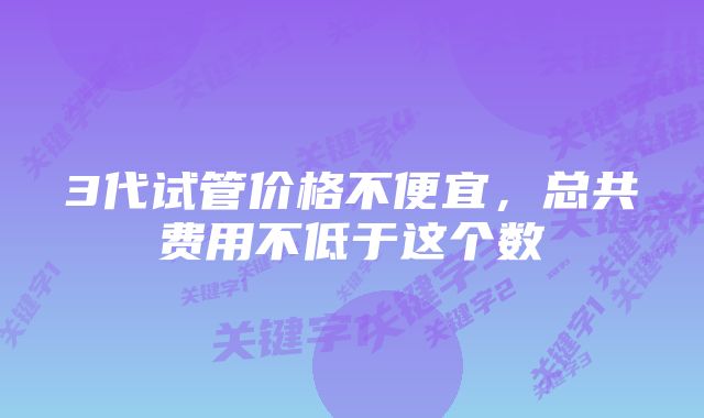 3代试管价格不便宜，总共费用不低于这个数