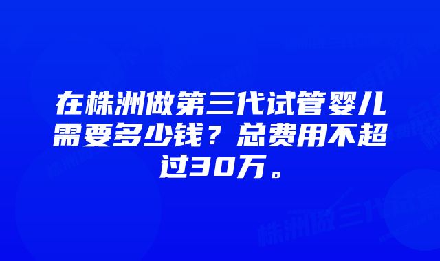 在株洲做第三代试管婴儿需要多少钱？总费用不超过30万。