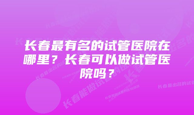 长春最有名的试管医院在哪里？长春可以做试管医院吗？