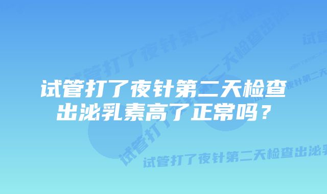 试管打了夜针第二天检查出泌乳素高了正常吗？