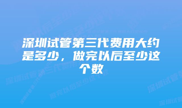 深圳试管第三代费用大约是多少，做完以后至少这个数