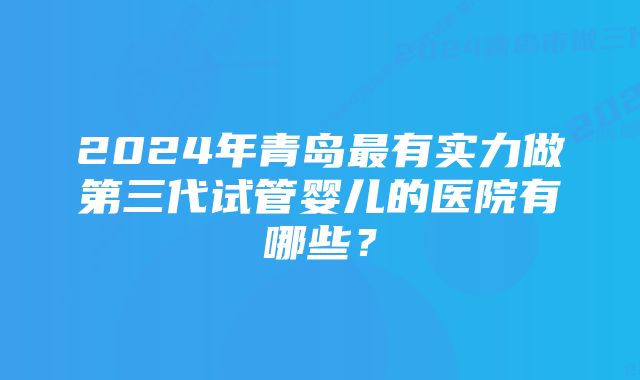 2024年青岛最有实力做第三代试管婴儿的医院有哪些？