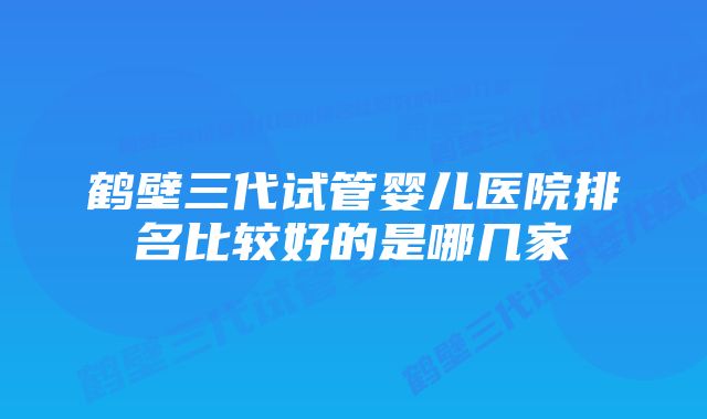 鹤壁三代试管婴儿医院排名比较好的是哪几家