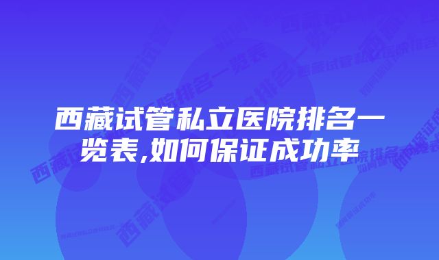 西藏试管私立医院排名一览表,如何保证成功率