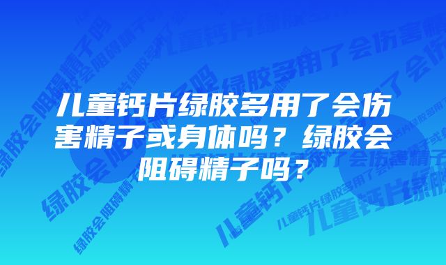 儿童钙片绿胶多用了会伤害精子或身体吗？绿胶会阻碍精子吗？