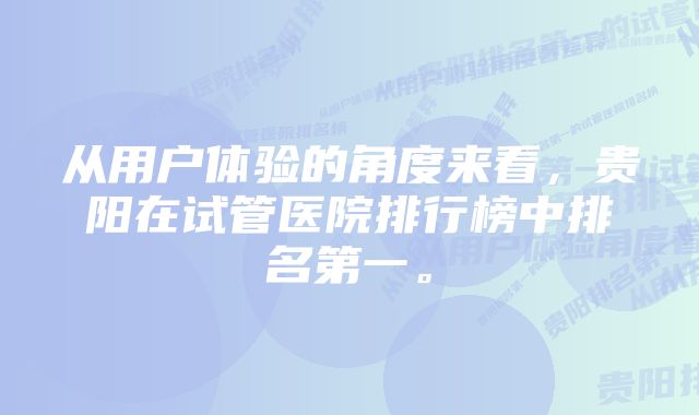 从用户体验的角度来看，贵阳在试管医院排行榜中排名第一。