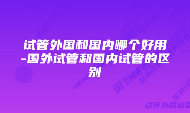 试管外国和国内哪个好用-国外试管和国内试管的区别