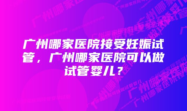 广州哪家医院接受妊娠试管，广州哪家医院可以做试管婴儿？